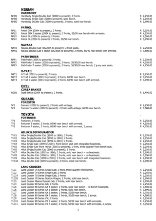 NISSAN
        HARDBODY
NHB1    Hardbody Single/Double Cab (2000 to present); 2 fronts.                                       R 2,250.00
NHB3    Hardbody Single Cab (2000 to present); solid bench.                                           R 2,250.00
NHB2    Hardbody Double Cab (2000 to present); 2 fronts, solid rear bench.                            R 2,990.00

        PATROL
NPL1    Patrol   GRX (2004 to present); 2 fronts.                                                     R   2,250.00
NPL2    Patrol   GRX 5 seater (2004 to present); 2 fronts, 50/50 rear bench with armrests.            R   4,250.00
NPL3    Patrol   GL (2004 to present); 2 fronts.                                                      R   2,500.00
NPL4    Patrol   GL (2004 to present); 2 fronts, 50/50 rear bench.                                    R   3,990.00

        NAVARA
NNV1    Navara Double Cab (06/2005 to present); 2 front seats.                                        R 2,250.00
NNV2    Navara Double Cab 5 seater (06/2005 to present); 2 fronts, 60/40 rear bench with armrest.     R 3,500.00

        PATHFINDER
NPF1    Pathfinder (2005 to present); 2 fronts.                                                       R 2,250.00
NPF2    Pathfinder 5 seater (2005 to present); 2 fronts, 30/30/30 rear bench.                         R 4,250.00
NPF3    Pathfinder 7 seater (2005 to present); 2 fronts, 30/30/30 rear bench, 2 jump seat seats.      R 4,750.00

        X-TRAIL
NXT1    X-Trail (2001 to present); 2 fronts.                                                          R 2,250.00
NXT2    X-Trail 5 seater (2001 to present); 2 fronts, 60/40 rear bench.                               R 3,750.00
NXT3    X-Trail 5 seater (2001 to present); 2 fronts, 60/40 rear bench with armrest.                  R 3,990.00

        OPEL
        CORSA BAKKIE
OCB1    Opel Bakkie (2004 to present); 2 fronts.                                                      R 1,490.00

        SUBARU
        FORESTER
SF1     Forester (2002 to present); 2 fronts with airbags.                                            R 2,250.00
SF2     Forester 5 seater (2002 to present); 2 fronts with airbags, 60/40 rear bench.                 R 3,500.00

        TOYOTA
        FORTUNER
TF1     Fortuner; 2 fronts.                                                                           R 2,250.00
TF2     Fortuner 5 seater; 2 fronts, 60/40 rear bench with armrest.                                   R 4,250.00
TF3     Fortuner 7 seater; 2 fronts, 60/40 rear bench with armrest, 2 jumps.                          R 4,750.00

        HILUX/LEGEND/RAIDER
THX1    Hilux   Single/Double Cab (1992 to 1996); 2 fronts.                                           R   2,250.00
THX2    Hilux   Single/Double Cab (1996 to 1999); 2 fronts.                                           R   2,250.00
THX3    Hilux   Single/Double Cab (1999 to 2004); 2 fronts.                                           R   2,250.00
THX4    Hilux   Single Cab (1999 to 2004); front bench seat with integrated headrests.                R   2,250.00
THX5    Hilux   Single Cab Work Horse (2005 to present); 1 front, three quarter front bench seat.     R   2,250.00
THX6    Hilux   Single/Double Cab (2005 to present); 2 fronts.                                        R   2,250.00
THX7    Hilux   Double Cab (1992 to 1996); 2 fronts, solid rear bench – no headrests.                 R   2,990.00
THX8    Hilux   Double Cab (1996 to 1999); 2 fronts, solid rear bench – no headrests.                 R   2,990.00
THX9    Hilux   Double Cab (1999 to 2004); 2 fronts, solid rear bench with integrated headrests.      R   2,990.00
THX10   Hilux   Double Cab (2005 to present); 2 fronts, solid rear bench.                             R   2,990.00

        LAND CRUISER
TLC1    Land    Cruiser   75 Series Single Cab; 1 front, three quarter front bench.                   R   2,250.00
TLC2    Land    Cruiser   79 Series Single Cab; 2 fronts.                                             R   2,250.00
TLC19   Land    Cruiser   70 Series Single Cab; 2 fronts                                              R   2,250.00
TLC20   Land    Cruiser   70 Series Station Wagon; 2 fronts; solid rear bench.                        R   2,990.00
TLC3    Land    Cruiser   Meano Double Cab; 2 fronts, solid rear bench.                               R   2,990.00
TLC4    Land    Cruiser   80 Series GX; 2 fronts.                                                     R   2,250.00
TLC5    Land    Cruiser   80 Series GX 5 seater; 2 fronts, solid rear bench – no bench headrests.     R   3,500.00
TLC6    Land    Cruiser   80 Series GX 5 seater; 2 fronts, solid rear bench.                          R   3,500.00
TLC7    Land    Cruiser   80 Series GX 5 seater; 2 fronts, 50/50 rear bench.                          R   3,750.00
TLC8    Land    Cruiser   80 Series GX 7 seater; 2 fronts, 50/50 rear bench, 2 jumps.                 R   4,500.00
TLC9    Land    Cruiser   80 Series VX; 2 fronts.                                                     R   2,250.00
TLC10   Land    Cruiser   80 Series VX 5 seater; 2 fronts, 50/50 rear bench with armrests.            R   4,250.00
TLC11   Land    Cruiser   80 Series VX 7 seater; 2 fronts, 50/50 rear bench with armrests, 2 jumps.   R   4,750.00

                                                                  3
 