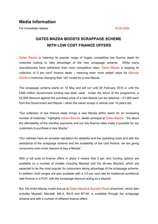 Media Information
For immediate release                                                       18.05.2009


             GATES MAZDA BOOSTS SCRAPPAGE SCHEME
                      WITH LOW COST FINANCE OFFERS


Gates Mazda is retaining its popular range of hugely competitive low finance deals for
motorists looking to take advantage of the new scrappage scheme.                  While many
manufacturers have withdrawn their most competitive rates, Gates Mazda is keeping its
collection of 0 per cent* finance deals – meaning even more added value for Bishops
Stortford motorists changing their ‘old’ model for a new Mazda.


The scrappage scheme starts on 18 May and will run until 28 February 2010 or until the
£300 million Government funding has been used. Under the terms of the programme, a
£2,000 discount against the purchase price of a new Mazda can be obtained – £1,000 each
from the Government and Mazda – when the owner scraps a vehicle over 10 years old.


“Our collection of low finance deals brings a new Mazda within reach for an increasing
number of motorists,” highlights Adrian Barnes, dealer principal at Gates Mazda. “It’s about
the affordability of the monthly payments and our low finance rates make it possible for our
customers to purchase a new Mazda.”


“Our vehicles have an enviable reputation for reliability and low operating costs and with the
assistance of the scrappage scheme and the availability of low cost finance, we are giving
consumers even more reasons to buy a Mazda.”


With a full suite of finance offers in place it means that 0 per cent funding options are
available on a number of models including Mazda2 and the all-new Mazda3, which are
expected to be the most popular for consumers taking advantage of the scrappage scheme.
In addition, both ranges are also available with a 3.9 per cent rate for traditional conditional
sale finance or a PCP, with the scrappage discount acting as a deposit.


But, the entire Mazda model line-up at Gates Mazda’s Stansted Road showroom, which also
includes Mazda5, Mazda6, MX-5, RX-8 and BT-50, is available through the scrappage
scheme and with a number of different finance offers.
 