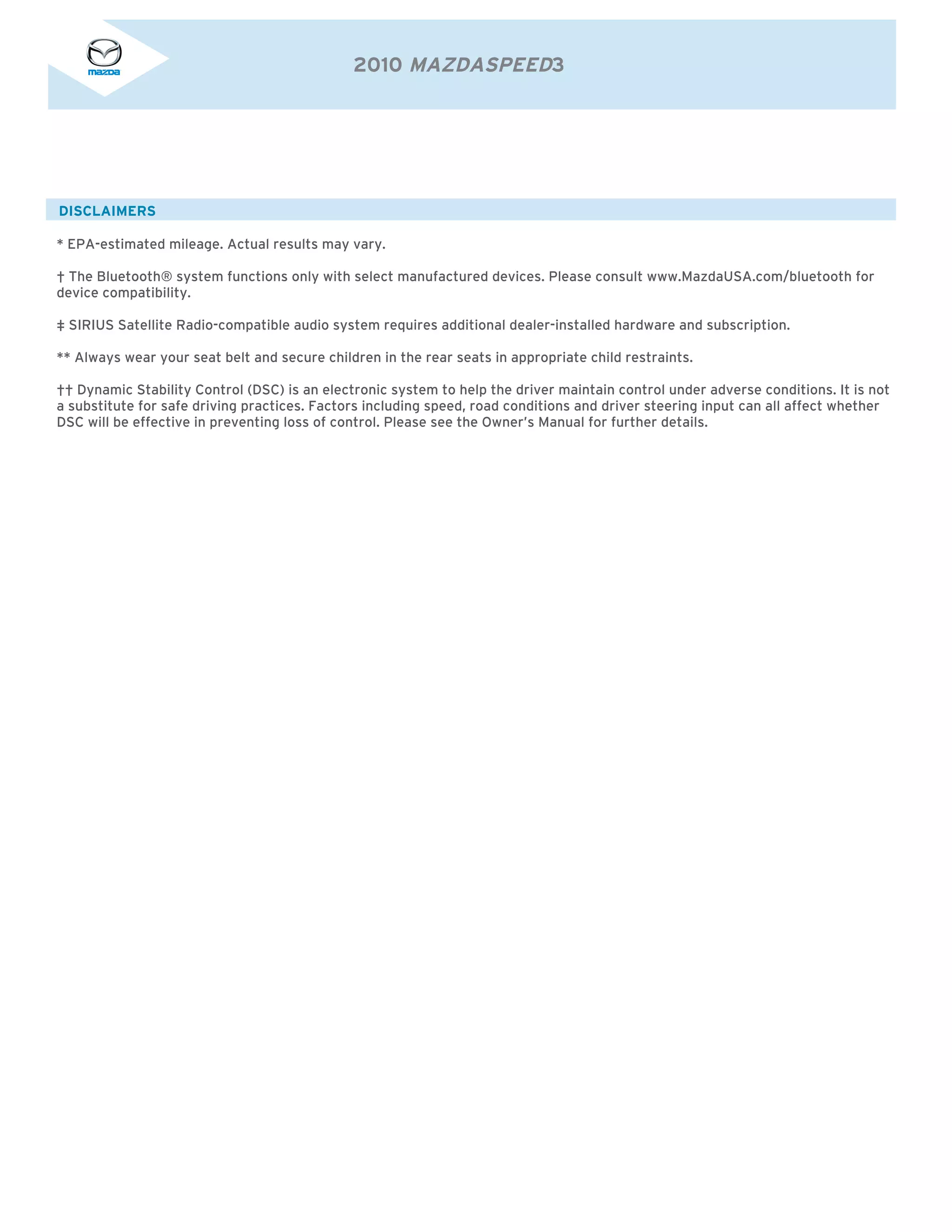 2010 MAZDASPEED3




DISCLAIMERS

* EPA-estimated mileage. Actual results may vary.

† The Bluetooth® system functions only with select manufactured devices. Please consult www.MazdaUSA.com/bluetooth for
device compatibility.

‡ SIRIUS Satellite Radio-compatible audio system requires additional dealer-installed hardware and subscription.

** Always wear your seat belt and secure children in the rear seats in appropriate child restraints.

†† Dynamic Stability Control (DSC) is an electronic system to help the driver maintain control under adverse conditions. It is not
a substitute for safe driving practices. Factors including speed, road conditions and driver steering input can all affect whether
DSC will be effective in preventing loss of control. Please see the Owner’s Manual for further details.
 