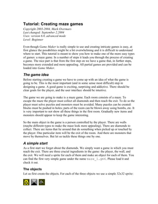 Tutorial: Creating maze games
Copyright 2003-2004, Mark Overmars
Last changed: September 2,2004
Uses: version 6.0, advanced mode
Level: Beginner

Even though Game Maker is really simple to use and creating intricate games is easy, at
first glance the possibilities might be a bit overwhelming and it is difficult to understand
where to start. This tutorial is meant to show you how to make one of the more easy types
of games: a maze game. In a number of steps it leads you through the process of creating
a game. The nice part is that from the first step on we have a game that, in further steps,
becomes more extended and more appealing. All partial games are provided and can be
loaded into Game Maker.

The game idea
Before starting creating a game we have to come up with an idea of what the game is
going to be. This is the most important (and in some sense most difficult) step in
designing a game. A good game is exciting, surprising and addictive. There should be
clear goals for the player, and the user interface should be intuitive.

The game we are going to make is a maze game. Each room consists of a maze. To
escape the maze the player must collect all diamonds and then reach the exit. To do so the
player must solve puzzles and monsters must be avoided. Many puzzles can be created:
blocks must be pushed in holes; parts of the room can be blown away using bombs, etc. It
is very important to not show all these things in the first room. Gradually new items and
monsters should appear to keep the game interesting.

So the main object in the game is a person controlled by the player. There are walls
(maybe different types to make the maze look more appealing). There are diamonds to
collect. There are items that lie around that do something when picked up or touched by
the player. One particular item will be the exit of the room. And there are monsters that
move by themselves. But let us tackle these things one by one.

A simple start
As a first start we forget about the diamonds. We simply want a game in which you must
reach the exit. There are three crucial ingredients in the game: the player, the wall, and
the exit. We will need a sprite for each of them and make an object for each of them. You
can find the first very simple game under the name maze_1.gm6. Please load it and
check it out.

The objects
Let us first create the objects. For each of the three objects we use a simple 32x32 sprite:
 