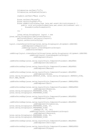 Columnssize.setText("11");
Columnssize.setEnabled(false);
jLabel2.setText("Maze size");
Erase.setText("Erase");
Erase.setToolTipText("");
Erase.addActionListener(new java.awt.event.ActionListener() {
public void actionPerformed(java.awt.event.ActionEvent evt) {
EraseActionPerformed(evt);
}
});
javax.swing.GroupLayout layout = new
javax.swing.GroupLayout(getContentPane());
getContentPane().setLayout(layout);
layout.setHorizontalGroup(
layout.createParallelGroup(javax.swing.GroupLayout.Alignment.LEADING)
.addComponent(jSeparator1)
.addGroup(layout.createSequentialGroup()
.addContainerGap()
.addGroup(layout.createParallelGroup(javax.swing.GroupLayout.Alignment.LEADING)
.addGroup(layout.createSequentialGroup()
.addComponent(Start)
.addPreferredGap(javax.swing.LayoutStyle.ComponentPlacement.RELATED)
.addComponent(Automatic)
.addPreferredGap(javax.swing.LayoutStyle.ComponentPlacement.RELATED)
.addComponent(Manual)
.addPreferredGap(javax.swing.LayoutStyle.ComponentPlacement.RELATED)
.addComponent(Erase,
javax.swing.GroupLayout.DEFAULT_SIZE, javax.swing.GroupLayout.DEFAULT_SIZE,
Short.MAX_VALUE)
.addPreferredGap(javax.swing.LayoutStyle.ComponentPlacement.UNRELATED)
.addComponent(Exit)
.addPreferredGap(javax.swing.LayoutStyle.ComponentPlacement.UNRELATED)
.addComponent(Rowssize,
javax.swing.GroupLayout.PREFERRED_SIZE, 27,
javax.swing.GroupLayout.PREFERRED_SIZE)
.addPreferredGap(javax.swing.LayoutStyle.ComponentPlacement.RELATED)
.addComponent(jLabel1)
.addPreferredGap(javax.swing.LayoutStyle.ComponentPlacement.RELATED)
.addComponent(Columnssize,
javax.swing.GroupLayout.PREFERRED_SIZE, 27,
javax.swing.GroupLayout.PREFERRED_SIZE)
.addGap(14, 14, 14))
.addGroup(layout.createSequentialGroup()
.addComponent(Generate,
javax.swing.GroupLayout.PREFERRED_SIZE, 81,
javax.swing.GroupLayout.PREFERRED_SIZE)
.addPreferredGap(javax.swing.LayoutStyle.ComponentPlacement.RELATED)
.addComponent(Settings)
.addPreferredGap(javax.swing.LayoutStyle.ComponentPlacement.UNRELATED)
.addComponent(Player)
 