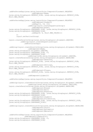 .addPreferredGap(javax.swing.LayoutStyle.ComponentPlacement.RELATED)
.addComponent(Name,
javax.swing.GroupLayout.DEFAULT_SIZE, javax.swing.GroupLayout.DEFAULT_SIZE,
Short.MAX_VALUE)
.addPreferredGap(javax.swing.LayoutStyle.ComponentPlacement.RELATED)
.addComponent(jLabel2)
.addGap(13, 13, 13))
.addGroup(layout.createSequentialGroup()
.addComponent(panel,
javax.swing.GroupLayout.PREFERRED_SIZE, javax.swing.GroupLayout.DEFAULT_SIZE,
javax.swing.GroupLayout.PREFERRED_SIZE)
.addGap(0, 8, Short.MAX_VALUE))))
);
layout.setVerticalGroup(
layout.createParallelGroup(javax.swing.GroupLayout.Alignment.LEADING)
.addGroup(layout.createSequentialGroup()
.addContainerGap()
.addGroup(layout.createParallelGroup(javax.swing.GroupLayout.Alignment.TRAILING)
.addComponent(Name,
javax.swing.GroupLayout.Alignment.LEADING,
javax.swing.GroupLayout.PREFERRED_SIZE, 23,
javax.swing.GroupLayout.PREFERRED_SIZE)
.addGroup(javax.swing.GroupLayout.Alignment.LEADING,
layout.createParallelGroup(javax.swing.GroupLayout.Alignment.BASELINE)
.addComponent(Generate,
javax.swing.GroupLayout.DEFAULT_SIZE, javax.swing.GroupLayout.DEFAULT_SIZE,
Short.MAX_VALUE)
.addComponent(Settings,
javax.swing.GroupLayout.DEFAULT_SIZE, javax.swing.GroupLayout.DEFAULT_SIZE,
Short.MAX_VALUE)
.addComponent(Player,
javax.swing.GroupLayout.DEFAULT_SIZE, javax.swing.GroupLayout.DEFAULT_SIZE,
Short.MAX_VALUE))
.addComponent(jLabel2))
.addPreferredGap(javax.swing.LayoutStyle.ComponentPlacement.RELATED)
.addGroup(layout.createParallelGroup(javax.swing.GroupLayout.Alignment.LEADING)
.addGroup(javax.swing.GroupLayout.Alignment.TRAILING,
layout.createParallelGroup(javax.swing.GroupLayout.Alignment.BASELINE)
.addComponent(Erase)
.addComponent(Exit)
.addComponent(Rowssize,
javax.swing.GroupLayout.PREFERRED_SIZE, javax.swing.GroupLayout.DEFAULT_SIZE,
javax.swing.GroupLayout.PREFERRED_SIZE)
.addComponent(jLabel1)
.addComponent(Columnssize,
javax.swing.GroupLayout.PREFERRED_SIZE, javax.swing.GroupLayout.DEFAULT_SIZE,
javax.swing.GroupLayout.PREFERRED_SIZE))
.addGroup(layout.createParallelGroup(javax.swing.GroupLayout.Alignment.BASELINE)
.addComponent(Start)
.addComponent(Automatic)
.addComponent(Manual)))
.addPreferredGap(javax.swing.LayoutStyle.ComponentPlacement.RELATED)
.addComponent(jSeparator1,
javax.swing.GroupLayout.PREFERRED_SIZE, 11,
javax.swing.GroupLayout.PREFERRED_SIZE)
 