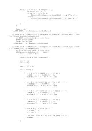 for(int j = 0; j < lab.length; j++){
if(lab[j][i] == 0) {
if (r != 11 && c != 11) {
Dibujo.dibujo(panel.getGraphics(), i*w, j*h, w, h);
}else{
Dibujo.dibujo(panel.getGraphics(), i*w, j*h, w, h);
}
}
}
}
Maze = lab;
}//GEN-LAST:event_GenerateActionPerformed
private void EraseActionPerformed(java.awt.event.ActionEvent evt) {//GEN-
FIRST:event_EraseActionPerformed
// TODO add your handling code here:
panel.removeAll();
panel.updateUI();
}//GEN-LAST:event_EraseActionPerformed
private void StartActionPerformed(java.awt.event.ActionEvent evt) {//GEN-
FIRST:event_StartActionPerformed
// TODO add your handling code here:
if(Automatic.isSelected() == true){
int [] [] lab = Maze;
Queue miCola = new LinkedList();
int f = 1;
int c = 0;
lab[1] [0] = 1;
while (true) {
if (f - 1 >= 0 && lab[f - 1][c] == 1) {
lab[f - 1][c] = lab[f][c] + 1;
miCola.offer((f - 1) * 100 + c);
}
if (c + 1 < lab.length && lab[f][c + 1] == 1) {
lab[f][c + 1] = lab[f][c] + 1;
miCola.offer(f * 100 + (c + 1));
}
if (f + 1 < lab.length && lab[f + 1][c] == 1) {
lab[f + 1][c] = lab[f][c] + 1;
miCola.offer((f + 1) * 100 + c);
}
if (c - 1 >= 0 && lab[f][c - 1] == 1) {
lab[f][c - 1] = lab[f][c] + 1;
miCola.offer(f * 100 + (c - 1));
}
int num = (int) miCola.poll();
f = num / 100;
c = num % 100;
if(f == lab.length - 2 && c == lab.length - 1){
break;
}
}
 