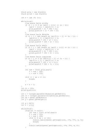 Stack pila = new Stack();
Stack pila2 = new Stack();
int x = lab [f] [c];
while(true){
//se mueve hacia arriba
if (f - 1 >= 0 && lab[f - 1][c] == (x - 1)){
lab[f - 1][c] = lab[f][c] + 1;
pila.push((f - 1) * 100 + c);
pila2.push((f - 1) * 100 + c);
}
//se mueve hacia derecha
if (c + 1 < lab.length && lab[f][c + 1] == (x - 1)) {
lab[f][c + 1] = lab[f][c] + 1;
pila.push(f * 100 + (c + 1));
pila2.push(f * 100 + (c + 1));
}
//se mueve hacia abajo
if (f + 1 < lab.length && lab[f + 1][c] == (x - 1)) {
lab[f + 1][c] = lab[f][c] + 1;
pila.push((f + 1) * 100 + c);
pila2.push(f * 100 + (c + 1));
}
//se mueve hacia izquierda
if (c - 1 >= 0 && lab[f][c - 1] == (x - 1)) {
lab[f][c - 1] = lab[f][c] + 1;
pila.push(f * 100 + (c - 1));
pila2.push(f * 100 + (c - 1));
}
int num = (int) pila.pop();
f = num / 100;
c = num % 100;
if(f == 1 && c == 1){
break;
}
x = x - 1;
}
int ll = 100;
pila2.push(ll);
int r = Integer.parseInt(Rowssize.getText());
int cc = Integer.parseInt(Columnssize.getText());
int xx = panel.getWidth();
int y = panel.getHeight();
int w = xx/r;
int h = y/cc;
while(true){
if(pila2 != null){
int num = (int) pila2.pop();
f = num / 100;
c = num % 100;
if(f == 9 && c == 10){
Dibujo.camino(panel.getGraphics(), c*w, f*h, w, h);
break;
}
Dibujo.camino(panel.getGraphics(), c*w, f*h, w, h);
}
 