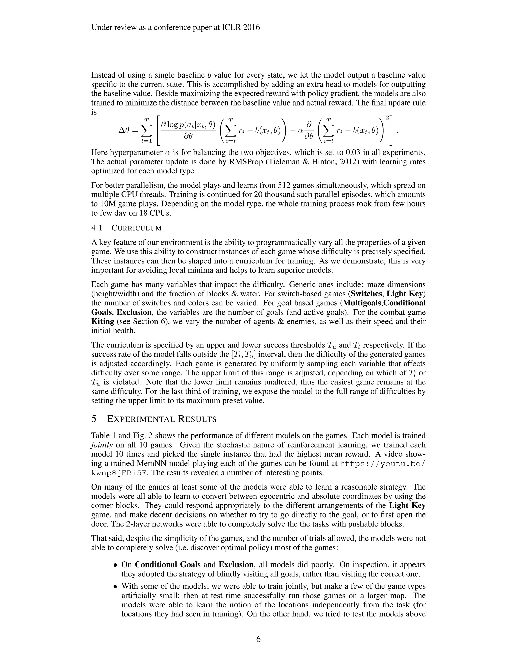 Under review as a conference paper at ICLR 2016
Instead of using a single baseline b value for every state, we let the model output a baseline value
speciﬁc to the current state. This is accomplished by adding an extra head to models for outputting
the baseline value. Beside maximizing the expected reward with policy gradient, the models are also
trained to minimize the distance between the baseline value and actual reward. The ﬁnal update rule
is
∆θ =
T
t=1

∂ log p(at|xt, θ)
∂θ
T
i=t
ri − b(xt, θ) − α
∂
∂θ
T
i=t
ri − b(xt, θ)
2

 .
Here hyperparameter α is for balancing the two objectives, which is set to 0.03 in all experiments.
The actual parameter update is done by RMSProp (Tieleman & Hinton, 2012) with learning rates
optimized for each model type.
For better parallelism, the model plays and learns from 512 games simultaneously, which spread on
multiple CPU threads. Training is continued for 20 thousand such parallel episodes, which amounts
to 10M game plays. Depending on the model type, the whole training process took from few hours
to few day on 18 CPUs.
4.1 CURRICULUM
A key feature of our environment is the ability to programmatically vary all the properties of a given
game. We use this ability to construct instances of each game whose difﬁculty is precisely speciﬁed.
These instances can then be shaped into a curriculum for training. As we demonstrate, this is very
important for avoiding local minima and helps to learn superior models.
Each game has many variables that impact the difﬁculty. Generic ones include: maze dimensions
(height/width) and the fraction of blocks & water. For switch-based games (Switches, Light Key)
the number of switches and colors can be varied. For goal based games (Multigoals,Conditional
Goals, Exclusion, the variables are the number of goals (and active goals). For the combat game
Kiting (see Section 6), we vary the number of agents & enemies, as well as their speed and their
initial health.
The curriculum is speciﬁed by an upper and lower success thresholds Tu and Tl respectively. If the
success rate of the model falls outside the [Tl, Tu] interval, then the difﬁculty of the generated games
is adjusted accordingly. Each game is generated by uniformly sampling each variable that affects
difﬁculty over some range. The upper limit of this range is adjusted, depending on which of Tl or
Tu is violated. Note that the lower limit remains unaltered, thus the easiest game remains at the
same difﬁculty. For the last third of training, we expose the model to the full range of difﬁculties by
setting the upper limit to its maximum preset value.
5 EXPERIMENTAL RESULTS
Table 1 and Fig. 2 shows the performance of different models on the games. Each model is trained
jointly on all 10 games. Given the stochastic nature of reinforcement learning, we trained each
model 10 times and picked the single instance that had the highest mean reward. A video show-
ing a trained MemNN model playing each of the games can be found at https://youtu.be/
kwnp8jFRi5E. The results revealed a number of interesting points.
On many of the games at least some of the models were able to learn a reasonable strategy. The
models were all able to learn to convert between egocentric and absolute coordinates by using the
corner blocks. They could respond appropriately to the different arrangements of the Light Key
game, and make decent decisions on whether to try to go directly to the goal, or to ﬁrst open the
door. The 2-layer networks were able to completely solve the the tasks with pushable blocks.
That said, despite the simplicity of the games, and the number of trials allowed, the models were not
able to completely solve (i.e. discover optimal policy) most of the games:
• On Conditional Goals and Exclusion, all models did poorly. On inspection, it appears
they adopted the strategy of blindly visiting all goals, rather than visiting the correct one.
• With some of the models, we were able to train jointly, but make a few of the game types
artiﬁcially small; then at test time successfully run those games on a larger map. The
models were able to learn the notion of the locations independently from the task (for
locations they had seen in training). On the other hand, we tried to test the models above
6
 