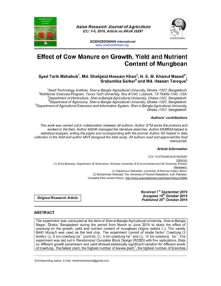 _____________________________________________________________________________________________________
*Corresponding author: E-mail: hemkhairulmazed@gmail.com;
Asian Research Journal of Agriculture
2(1): 1-6, 2016, Article no.ARJA.29297
SCIENCEDOMAIN international
www.sciencedomain.org
Effect of Cow Manure on Growth, Yield and Nutrient
Content of Mungbean
Syed Tarik Mahabub1
, Md. Shahjalal Hossain Khan2
, H. E. M. Khairul Mazed3*
,
Srabantika Sarker4
and Md. Hassan Tareque5
1
Seed Technology Institute, Sher-e-Bangla Agricultural University, Dhaka -1207, Bangladesh.
2
Nutritional Sciences Program, Texas Tech University, Box 41240, Lubbock, TX 79409-1240, USA.
3
Department of Horticulture, Sher-e-Bangla Agricultural University, Dhaka-1207, Bangladesh.
4
Department of Agronomy, Sher-e-Bangla Agricultural University, Dhaka -1207, Bangladesh.
5
Department of Agricultural Extension and Information System, Sher-e-Bangla Agricultural University,
Dhaka -1207, Bangladesh.
Authors’ contributions
This work was carried out in collaboration between all authors. Author STM wrote the protocol and
worked in the field. Author MSHK managed the literature searches. Author HEMKM helped in
statistical analysis, writing the paper and corresponding with the journal. Author SS helped in data
collection in the field and author MHT designed the total study. All authors read and approved the final
manuscript.
Article Information
DOI: 10.9734/ARJA/2016/29297
Editor(s):
(1) Anita Biesiada, Department of Horticulture, Wroclaw University of Environmental and Life Sciences, Poland.
Reviewers:
(1) Adjolohoun Sebastien, University of Abomey-Calavi, Benin.
(2) Muhammad Shehzad, The University of Poonch Rawalakot, AJK, Pakistan.
Complete Peer review History: http://www.sciencedomain.org/review-history/16660
Received 1st
September 2016
Accepted 19
th
October 2016
Published 25th
October 2016
ABSTRACT
The experiment was conducted at the farm of Sher-e-Bangla Agricultural University, Sher-e-Bangla
Nagar, Dhaka, Bangladesh during the period from March to June 2014 to study the effect of
cowdung on the growth, yield and nutrient content of mungbean (Vigna radiata L.). The variety
BARI Mung-5 was used as the test crop. The experiment consist of single factor: Cowdung (3
levels); C0: 0 ton cowdung ha
-1
(control), C1: 5 ton cowdung ha
-1
and C2: 10 ton cowdung ha
-1
. The
experiment was laid out in Randomized Complete Block Design (RCBD) with five replications. Data
on different growth parameters and yield showed statistically significant variation for different levels
of cowdung. The tallest plant, the highest number of leaves plant
-1
, the highest number of branches
Original Research Article
 