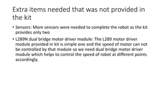Extra items needed that was not provided in
the kit
• Sensors: More sensors were needed to complete the robot as the kit
provides only two
• L289N dual bridge motor driver module: The L289 motor driver
module provided in kit is simple one and the speed of motor can not
be controlled by that module so we need dual bridge motor driver
module which helps to control the speed of robot at different points
accordingly.
 