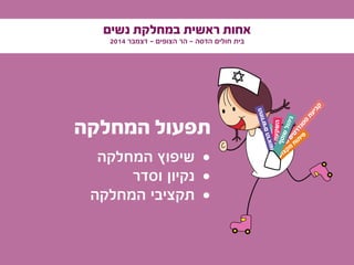 ‫נשים‬ ‫במחלקת‬ ‫ראשית‬ ‫אחות‬
2014 ‫דצמבר‬ - ‫הצופים‬ ‫הר‬ - ‫הדסה‬ ‫חולים‬ ‫בית‬
‫המחלקה‬ ‫תפעול‬
• 	‫המחלקה‬ ‫שיפוץ‬
• 	‫וסדר‬ ‫נקיון‬
• 	‫המחלקה‬ ‫תקציבי‬
‫ם‬‫י‬‫י‬‫ד‬‫ו‬‫ע‬‫י‬‫ס‬
‫ם‬‫י‬‫ט‬‫ר‬‫ד‬‫נ‬‫ט‬‫ס‬
‫ת‬‫ע‬‫י‬‫ב‬‫ק‬
‫י‬‫ע‬‫ו‬‫צ‬‫ק‬‫מ‬‫ע‬‫ק‬‫ר‬
‫ם‬‫י‬‫ד‬‫ע‬‫צ‬‫ה‬
‫ון‬‫ה‬‫ב‬‫ה‬‫ע‬‫ק‬‫ש‬‫ה‬‫ם‬‫י‬‫נ‬‫ו‬‫ש‬‫א‬‫ר‬‫ה‬‫ם‬‫י‬‫ש‬‫ד‬‫ו‬‫ח‬‫ה‬
‫י‬‫ע‬‫ו‬‫צ‬‫ק‬‫מ‬
‫ח‬‫ו‬‫ת‬‫י‬‫פ‬
‫ף‬‫ט‬‫ו‬‫ש‬‫ל‬‫ו‬‫ה‬‫י‬‫נ‬
 
