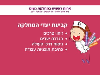 ‫נשים‬ ‫במחלקת‬ ‫ראשית‬ ‫אחות‬
2014 ‫דצמבר‬ - ‫הצופים‬ ‫הר‬ - ‫הדסה‬ ‫חולים‬ ‫בית‬
‫המחלקה‬ ‫יעדי‬ ‫קביעת‬
• 	‫צרכים‬ ‫זיהוי‬
• 	‫יעדים‬ ‫הגדרת‬
• 	‫פעולה‬ ‫דרכי‬ ‫ניסוח‬
• 	‫עבודה‬ ‫תוכניות‬ ‫כתיבת‬
‫ם‬‫י‬‫י‬‫ד‬‫ו‬‫ע‬‫י‬‫ס‬ ‫ם‬‫י‬‫ט‬‫ר‬‫ד‬‫נ‬‫ט‬‫ס‬ ‫ת‬
‫י‬‫ע‬‫ו‬‫צ‬‫ק‬‫מ‬
‫ע‬‫ק‬‫ר‬
‫עדים‬‫הצ‬‫ן‬‫ו‬‫ה‬‫ב‬‫ה‬‫ע‬‫ק‬‫ש‬‫ה‬
‫שונים‬‫הרא‬‫דשים‬‫החו‬
‫י‬‫ע‬‫ו‬‫צ‬‫ק‬‫מ‬ ‫ח‬‫ו‬‫ת‬‫י‬‫פ‬
‫ף‬‫ט‬‫ו‬‫ש‬
‫ל‬‫ו‬‫ה‬‫י‬‫נ‬
‫ה‬‫ק‬‫ל‬‫ח‬‫מ‬‫ה‬‫ל‬‫ו‬‫ע‬‫פ‬‫ת‬
 