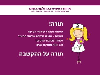 ‫נשים‬ ‫במחלקת‬ ‫ראשית‬ ‫אחות‬
2014 ‫דצמבר‬ - ‫הצופים‬ ‫הר‬ - ‫הדסה‬ ‫חולים‬ ‫בית‬
‫ההקשבה‬ ‫על‬ ‫תודה‬
!‫תודה‬
‫הסיעוד‬ ‫שירותי‬ ‫מנהלת‬ ‫לאפרת‬
‫הסיעוד‬ ‫שירותי‬ ‫מנהלת‬ ‫סגנית‬ – ‫לעפרה‬
‫החטיבה‬ ‫מנהלת‬ ‫לסמדר‬
‫נשים‬ ‫מחלקת‬ ‫צוות‬ ‫לכל‬
 