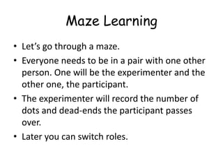 Maze Learning 
•Let’s go through a maze. 
•Everyone needs to be in a pair with one other person. One will be the experimenter and the other one, the participant. 
•The experimenter will record the number of dots and dead-ends the participant passes over. 
•Later you can switch roles.  