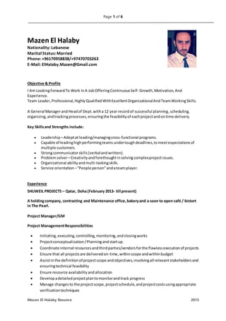 Page 1 of 6
Mazen El Halaby Resume 2015
Mazen El Halaby
Nationality: Lebanese
Marital Status: Married
Phone: +96170958838/+97470703263
E-Mail: ElHalaby.Mazen@Gmail.com
Objective & Profile
I Am LookingForwardTo Work InA JobOfferingContinuousSelf- Growth,Motivation,And
Experience.
Team Leader,Professional,HighlyQualifiedWithExcellentOrganizationalAndTeamWorkingSkills.
A General Managerand Headof Dept.witha 12 year recordof successful planning,scheduling,
organizing,andtrackingprocesses,ensuringthe feasibilityof eachprojectandontime delivery.
Key Skillsand Strengths include:
 Leadership –Adeptat leading/managingcross-functional programs.
 Capable of leadinghighperformingteams undertoughdeadlines,tomeetexpectationsof
multiple customers.
 Strongcommunicatorskills(verbalandwritten).
 Problemsolver–Creativityandforethoughtinsolvingcomplexprojectissues.
 Organizational abilityandmulti-taskingskills.
 Service orientation–“People person”andateamplayer.
Experience
SHUWEIL PROJECTS – Qatar, Doha (February 2013- till present)
A holdingcompany, contracting and Maintenance office,bakeryand a soon to open café / bistort
in The Pearl.
Project Manager/GM
Project ManagementResponsibilities
 Initiating,executing,controlling,monitoring,andclosingworks
 Projectconceptualization/Planningandstartup.
 Coordinate internal resourcesandthirdparties/vendorsforthe flawlessexecutionof projects
 Ensure that all projectsare deliveredon-time,withinscope andwithinbudget
 Assistinthe definitionof projectscope andobjectives,involvingall relevantstakeholdersand
ensuringtechnical feasibility
 Ensure resource availabilityandallocation
 Developadetailed projectplantomonitorandtrack progress
 Manage changesto the projectscope,projectschedule,andprojectcostsusingappropriate
verificationtechniques
 
