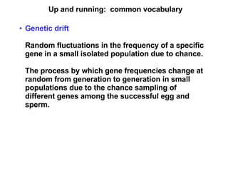 Up and running:  common vocabulary Genetic drift Random fluctuations in the frequency of a specific gene in a small isolated population due to chance. The process by which gene frequencies change at random from generation to generation in small populations due to the chance sampling of different genes among the successful egg and sperm. 