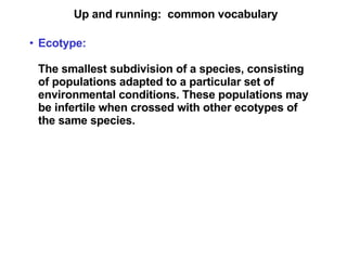 Up and running:  common vocabulary Ecotype:   The smallest subdivision of a species, consisting of populations adapted to a particular set of environmental conditions. These populations may be infertile when crossed with other ecotypes of the same species. 