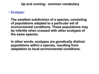 Up and running:  common vocabulary Ecotype:   The smallest subdivision of a species, consisting of populations adapted to a particular set of environmental conditions. These populations may be infertile when crossed with other ecotypes of the same species. In other words, ecotypes are genetically distinct populations within a species, resulting from adaptation to local environmental conditions. 