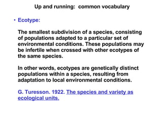 Up and running:  common vocabulary Ecotype:   The smallest subdivision of a species, consisting of populations adapted to a particular set of environmental conditions. These populations may be infertile when crossed with other ecotypes of the same species. In other words, ecotypes are genetically distinct populations within a species, resulting from adaptation to local environmental conditions. G. Turesson. 1922.  The species and variety as ecological units. 