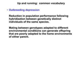 Up and running:  common vocabulary Outbreeding depression Reduction in population performance following hybridization between genetically distinct individuals of the same species. Mating between genotypes adapted to different environmental conditions can generate offspring that are poorly adapted to the home environments of either parent.   