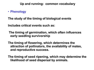 Up and running:  common vocabulary Phenology The study of the timing of biological events Includes critical events such as: The timing of germination, which often influences early seedling survivorship The timing of flowering, which determines the attraction of pollinators, the availability of mates, and reproductive success. The timing of seed ripening, which may determine the likelihood of seed dispersal by animals.  