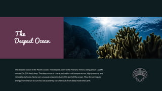 The
Deepest Ocean
Thedeepest ocean isthe Pacific ocean. Thedeepest pointisthe Mariana Trench, being about11,000
metres (36,200 feet) deep. Thedeep ocean is characterized by cold temperatures, high pressure, and
completedarkness. Somevery unusual organismslivein this part of theocean. They do notrequire
energy from thesun to survive, becausethey usechemicalsfrom deep inside theEarth.
 