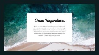 Ocean Temperatures
There aremany different ocean temperatures in theopen
ocean, both vertically (from top to bottom) and horizontally.
Water coolsand warmsmoreslowly than land does, so land
influenced by theocean haslater and milder seasons than
land that is farther away from the ocean.
 