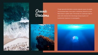 Oceanic
Divisions
Though generally described as several separate oceans, the global,
interconnected body of salt water is sometimes referred to as the
World Ocean or global ocean. The concept of a continuous body of
water with relatively free interchange among its parts is of
fundamental importance to oceanography.
 