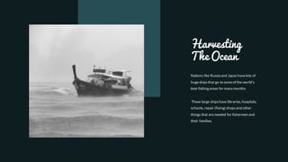 Harvesting
The Ocean
Nations like Russia and Japan havelots of
hugeshipsthat go to someof the world's
best fishing areas for many months.
These large shipshave libraries, hospitals,
schools, repair (fixing) shopsand other
things that areneeded for fishermen and
their families.
 