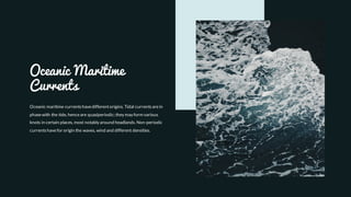 Oceanic Maritime
Currents
Oceanic maritime currentshavedifferentorigins. Tidal currentsarein
phasewith the tide, henceare quasiperiodic; they may form various
knots in certain places, most notably around headlands. Non-periodic
currentshavefor origin the waves, wind and different densities.
 