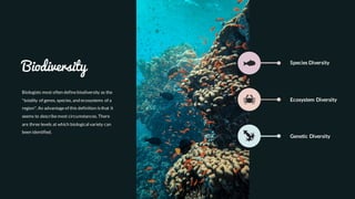 Biodiversity
Biologists most often definebiodiversity as the
"totality of genes, species, and ecosystems of a
region". An advantageof this definition isthat it
seems to describemost circumstances. There
are three levels at which biological variety can
been identified.
Species Diversity
Ecosystem Diversity
Genetic Diversity
 