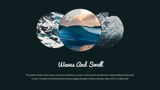 Themotionsof the ocean surface, known asundulationsor waves, arethe partial and alternate rising and falling of theocean
surface. Theseries of mechanical waves that propagatealong the interface between water and air is called swell
Waves And Swell
 