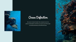 An ocean is a body of water that composesmuch of a
planet's hydrosphere. On Earth, an ocean isoneof themajor
conventional divisionsof theWorld Ocean.
Ocean Definition
 