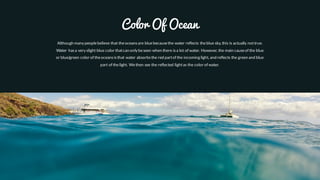 Color Of Ocean
Although many peoplebelieve that theoceansare bluebecausethe water reflects theblue sky, this is actually nottrue.
Water hasa very slight blue color thatcan only beseen when there isa lot of water. However, the main causeof the blue
or blue/green color of theoceansisthat water absorbsthe red partof the incoming light, and reflects the green and blue
part of thelight. Wethen see the reflected lightas the color of water.
 