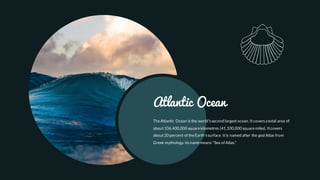 TheAtlantic Ocean isthe world'ssecond largest ocean. Itcoversa total area of
about106,400,000 squarekilometres (41,100,000 squaremiles). Itcovers
about20 percent of theEarth's surface. Itis named after the god Atlas from
Greek mythology. Its namemeans "Sea of Atlas."
Atlantic Ocean
 