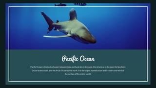 Pacific Ocean
Pacific Ocean isthe body of water between Asia and Australia in the west, the Americas in the east, theSouthern
Ocean to the south, and theArctic Ocean to the north. Itis thelargest named ocean and itcoversone-third of
the surfaceof the entire world.
 