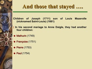 Children of Joseph (1711) son of Louis Mazerolle (nicknamed Saint-Louis) (1661)   In his second mariage to Anne Daigle, they had another four children:    Mathurin  (1749)    Françoise  (1751)    Pierre  (1753)    Paul  (1754)  And those that stayed …. 