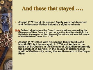And those that stayed …. Joseph (1711) and his second family were not deported and he becomes Father Leloutre’s right hand man.  Note: Father Leloutre was the French commissioner named by the Governor of New France to encourage the Acadians to fight the British in the region of Fort Beaus éjour which fell into the hands of the British on June 15 th , 1755. Joseph (1711) flees with his second family to St-John Island (PEI) but leaves again in 1756 and settles in the parish of St-Charles in the Domain of Livaudière (currently the parish of St-Gervais, in the county of Bellechasse) south of Québec city, a long the southern arm of the Boyer River   