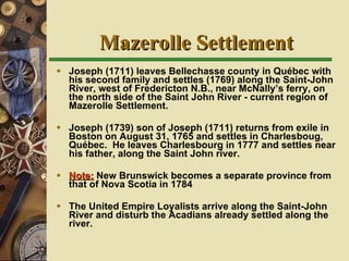 Mazerolle Settlement Joseph (1711) leaves Bellechasse county in Québec with his second family and settles (1769) along the Saint-John River, west of Fredericton N.B., near McNally’s ferry, on the north side of the Saint John River - current region of Mazerolle Settlement. Joseph (1739) son of Joseph (1711) returns from exile in Boston on August 31, 1765 and settles in Charlesboug, Québec.  He leaves Charlesbourg in 1777 and settles near his father, along the Saint John river. Note:  New Brunswick becomes a separate province from that of Nova Scotia in 1784   The United Empire Loyalists arrive along the Saint-John River and disturb the Acadians already settled along the river. 
