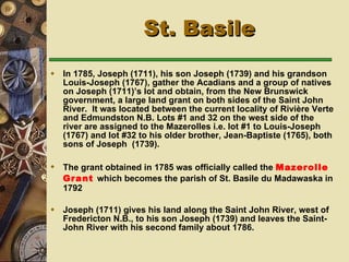 In 1785, Joseph (1711), his son Joseph (1739) and his grandson Louis-Joseph (1767), gather the Acadians and a group of natives on Joseph (1711)’s lot and obtain, from the New Brunswick government, a large land grant on both sides of the Saint John River.  It was located between the current locality of Rivière Verte and Edmundston N.B. Lots #1 and 32 on the west side of the river are assigned to the Mazerolles i.e. lot #1 to Louis-Joseph (1767) and lot #32 to his older brother, Jean-Baptiste (1765), both sons of Joseph  (1739). The grant obtained in 1785 was officially called the  Mazerolle Grant   which becomes  the parish of St. Basile du Madawaska in 1792   Joseph (1711) gives his land along the Saint John River, west of Fredericton N.B., to his son Joseph (1739) and leaves the Saint-John River with his second family about 1786. St. Basile 