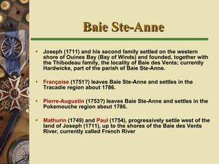 Baie Ste-Anne Joseph (1711) and his second family settled on the western shore of Ouines Bay (Bay of Winds) and founded, together with the Thibodeau family, the locality of Baie des Vents; currently Hardwicke, part of the parish of Baie Ste-Anne. Françoise  (1751?) leaves Baie Ste-Anne and settles in the Tracadie region about 1786. Pierre-Augustin  (1753?) leaves Baie Ste-Anne and settles in the Pokemouche region about 1786. Mathurin  (1749) and  Paul  (1754), progressively settle west of the land of Joseph (1711),  up to the shores of the Baie des Vents River, currently called French River     