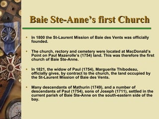 Baie Ste-Anne’s first Church In 1800 the St-Laurent Mission of Baie des Vents was officially founded. The church, rectory and cemetery were located at MacDonald’s Point on Paul Mazerolle’s (1754) land. This was therefore the first church of Baie Ste-Anne. In 1821, the widow of Paul (1754), Marguerite Thibodeau, officially gives, by contract to the church, the land occupied by the St-Laurent Mission of Baie des Vents. Many descendants of Mathurin (1749), and a number of descendants of Paul (1754), sons of Joseph (1711), settled in the current parish of Baie Ste-Anne on the south-eastern side of the bay.   