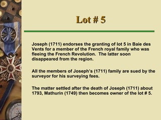 Lot # 5 Joseph (1711) endorses the granting of lot 5 in Baie des Vents for a member of the French royal family who was fleeing the French Revolution.  The latter soon disappeared from the region.  All the members of Joseph’s (1711) family are sued by the surveyor for his surveying fees.  The matter settled after the death of Joseph (1711) about 1793, Mathurin (1749) then becomes owner of the lot # 5.   