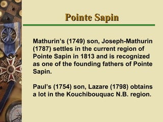 Pointe Sapin Mathurin’s (1749) son, Joseph-Mathurin (1787) settles in the current region of Pointe Sapin in 1813 and is recognized as one of the founding fathers of Pointe Sapin. Paul’s (1754) son, Lazare (1798) obtains a lot in the Kouchibouquac N.B. region.  