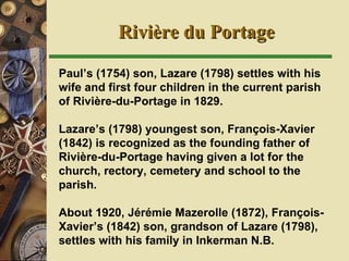 Rivi ère du Portage Paul’s (1754) son, Lazare (1798) settles with his wife and first four children in the current parish of Rivière-du-Portage in 1829.   Lazare’s (1798) youngest son, François-Xavier (1842) is recognized as the founding father of Rivière-du-Portage having given a lot for the church, rectory, cemetery and school to the parish. About 1920, Jérémie Mazerolle (1872), François-Xavier’s (1842) son, grandson of Lazare (1798), settles with his family in Inkerman N.B. 
