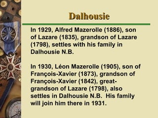Dalhousie In 1929, Alfred Mazerolle (1886), son of Lazare (1835), grandson of Lazare (1798), settles with his family in Dalhousie N.B.   In 1930, Léon Mazerolle (1905), son of François-Xavier (1873), grandson of François-Xavier (1842), great-grandson of Lazare (1798), also settles in Dalhousie N.B.  His family will join him there in 1931. 
