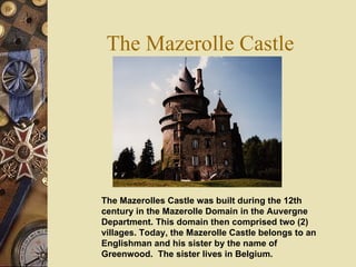 The Mazerolle Castle The Mazerolles Castle was built during the 12th century in the Mazerolle Domain in the Auvergne Department. This domain then comprised two (2) villages. Today, the Mazerolle Castle belongs to an Englishman and his sister by the name of Greenwood.  The sister lives in Belgium.   