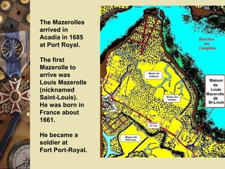 The Mazerolles arrived in Acadia in 1685 at Port Royal.  The first Mazerolle to arrive was Louis Mazerolle (nicknamed Saint-Louis).  He was born in France about 1661.  He became a soldier at  Fort Port-Royal. 
