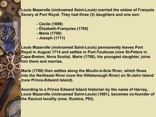 Louis Mazerolle (nicknamed Saint-Louis) married the widow of François Savary at Port Royal. They had three (3) daughters and one son:   - Cécile (1698)  - Élizabeth-Françoise (1705)  - Marie (1708) - Joseph (1711)   Louis Mazerolle (nicknamed Saint-Louis) permanently leaves Port Royal in August 1714 and settles in Port-Toulouse (now St-Peters in Cape-Breton, Nova Scotia). Marie (1708), his youngest daughter, joins him there and marries.   Marie (1708) then settles along the Moulin-à-Scie River, which flows into the Northeast River (now the Hillsborough River) on St-John Island (now Prince-Edward Island).   Acording to a Prince Edward Island historian by the name of Harvey, Louis Mazerolle (nicknamed Saint-Louis) (1661), becomes co-founder of the Racicot locality (now, Rustico, PEI).  