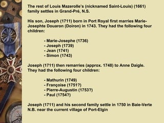 The rest of Louis Mazerolle’s (nicknamed Saint-Louis) (1661) family settles in Grand-Pré, N.S.   His son, Joseph (1711) born in Port Royal first marries Marie-Josephte Douaron ( Doiron) in 1743.  They had the following four children:   - Marie-Josephe (1736)  - Joseph (1739)  - Jean (1741)  - Simon (1743)  Joseph (1711) then remarries (approx. 1748) to Anne Daigle. They had the following four children:   -  Mathurin (1749)     -  Françoise (1751?) -  Pierre-Augustin (1753?)  - Paul (1754?)   Joseph (1711) and his second family settle in 1750 in Baie-Verte N.B. near the current village of Port-Elgin     