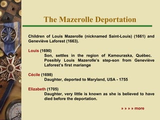 The Mazerolle Deportation Children of Louis Mazerolle (nicknamed Saint-Louis) (1661) and Geneviève Laforest (1663). Louis  (1690) Son, settles in the region of Kamouraska, Qu ébec.  Possibly Louis Mazerolle’s step-son from Geneviève  Laforest’s first mariange Cécile  (1698)  Daughter, deported to Maryland, USA - 1755   Elizabeth  (1705) Daughter, very little is known as she is believed to have  died before the deportation.      » » » » more 