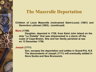 The Mazerolle Deportation Children of Louis Mazerolle (nicknamed Saint-Louis) (1661) and Geneviève Laforest (1663). –(continued) Marie  (1708)  Daughter, deported in 1758, from Saint John Island on the  ship “Le Violette” that was shipwrecked in a storm off the  coast of Cape-Breton. She and her family perished at sea  on 13 December 1758. Joseph  (1711) Son, escapes the deportation and settles in Grand-Pré, N.S  The descendants of Joseph (1711) will eventually settled in  Nova Scotia and New Brunswick. 