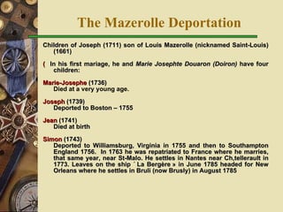 The Mazerolle Deportation Children of Joseph (1711) son of Louis Mazerolle (nicknamed Saint-Louis) (1661)    In his first mariage, he and  Marie Josephte Douaron (Doiron)  have four children: Marie-Josephe  (1736) Died at a very young age. Joseph  (1739)  Deported to Boston – 1755 Jean  (1741) Died at birth Simon  (1743)  Deported to Williamsburg, Virginia in 1755 and then to   Southampton England 1756.  In 1763 he was repatriated to France where he marries, that same year, near St-Malo. He settles in Nantes near Châtellerault in 1773. Leaves on the ship « La Bergère » in June 1785 headed for New Orleans where he settles in Bruli (now Brusly) in August 1785 